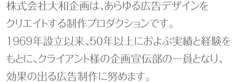 株式会社大和企画はあらゆる広告デザインをクリエイトする制作プロダクションです。1969年設立以来、50年以上におよぶ実績と経験をもとに、クライアント様の企画宣伝部の一員となり、効果の出る広告制作に努めます。